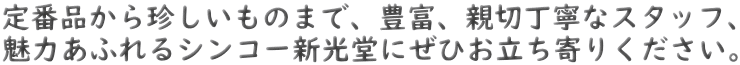 定番品から珍しいものまで、豊富、親切丁寧なスタッフ、 魅力あふれるシンコー新光堂にぜひお立ち寄りください。 